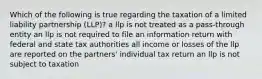 Which of the following is true regarding the taxation of a limited liability partnership (LLP)? a llp is not treated as a pass-through entity an llp is not required to file an information return with federal and state tax authorities all income or losses of the llp are reported on the partners' individual tax return an llp is not subject to taxation