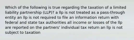 Which of the following is true regarding the taxation of a limited liability partnership (LLP)? a llp is not treated as a pass-through entity an llp is not required to file an information return with federal and state tax authorities all income or losses of the llp are reported on the partners' individual tax return an llp is not subject to taxation