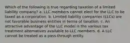 Which of the following is true regarding taxation of a limited liability company? a. LLC members cannot elect for the LLC to be taxed as a corporation. b. Limited liability companies (LLCs) are not favorable business entities in terms of taxation. c. An attractive advantage of the LLC model is the various tax treatment alternatives available to LLC members. d. A LLC cannot be treated as a pass-through entity.