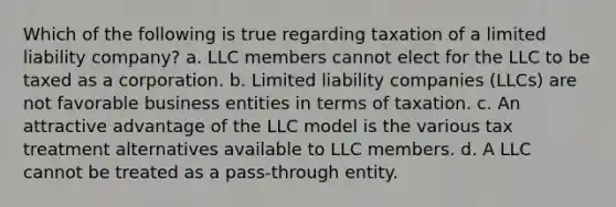 Which of the following is true regarding taxation of a limited liability company? a. LLC members cannot elect for the LLC to be taxed as a corporation. b. Limited liability companies (LLCs) are not favorable business entities in terms of taxation. c. An attractive advantage of the LLC model is the various tax treatment alternatives available to LLC members. d. A LLC cannot be treated as a pass-through entity.