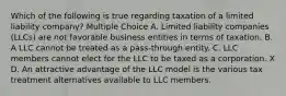 Which of the following is true regarding taxation of a limited liability company? Multiple Choice A. Limited liability companies (LLCs) are not favorable business entities in terms of taxation. B. A LLC cannot be treated as a pass-through entity. C. LLC members cannot elect for the LLC to be taxed as a corporation. X D. An attractive advantage of the LLC model is the various tax treatment alternatives available to LLC members.