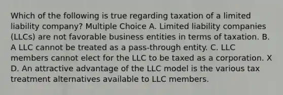 Which of the following is true regarding taxation of a limited liability company? Multiple Choice A. Limited liability companies (LLCs) are not favorable business entities in terms of taxation. B. A LLC cannot be treated as a pass-through entity. C. LLC members cannot elect for the LLC to be taxed as a corporation. X D. An attractive advantage of the LLC model is the various tax treatment alternatives available to LLC members.