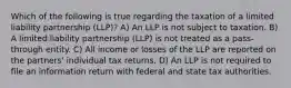 Which of the following is true regarding the taxation of a limited liability partnership (LLP)? A) An LLP is not subject to taxation. B) A limited liability partnership (LLP) is not treated as a pass-through entity. C) All income or losses of the LLP are reported on the partners' individual tax returns. D) An LLP is not required to file an information return with federal and state tax authorities.