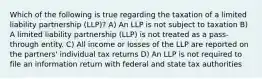 Which of the following is true regarding the taxation of a limited liability partnership (LLP)? A) An LLP is not subject to taxation B) A limited liability partnership (LLP) is not treated as a pass-through entity. C) All income or losses of the LLP are reported on the partners' individual tax returns D) An LLP is not required to file an information return with federal and state tax authorities