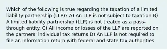 Which of the following is true regarding the taxation of a limited liability partnership (LLP)? A) An LLP is not subject to taxation B) A limited liability partnership (LLP) is not treated as a pass-through entity. C) All income or losses of the LLP are reported on the partners' individual tax returns D) An LLP is not required to file an information return with federal and state tax authorities