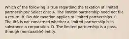 Which of the following is true regarding the taxation of limited partnerships? Select one: A. The limited partnership need not file a return. B. Double taxation applies to limited partnerships. C. The IRS is not concerned whether a limited partnership is in substance a corporation. D. The limited partnership is a pass-through (nontaxable) entity.