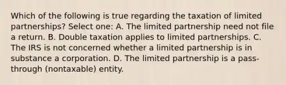 Which of the following is true regarding the taxation of limited partnerships? Select one: A. The limited partnership need not file a return. B. Double taxation applies to limited partnerships. C. The IRS is not concerned whether a limited partnership is in substance a corporation. D. The limited partnership is a pass-through (nontaxable) entity.