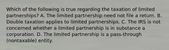 Which of the following is true regarding the taxation of limited partnerships? A. The limited partnership need not file a return. B. Double taxation applies to limited partnerships. C. The IRS is not concerned whether a limited partnership is in substance a corporation. D. The limited partnership is a pass-through (nontaxable) entity.