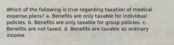 Which of the following is true regarding taxation of medical expense plans? a. Benefits are only taxable for individual policies. b. Benefits are only taxable for group policies. c. Benefits are not taxed. d. Benefits are taxable as ordinary income.