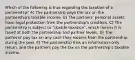 Which of the following is true regarding the taxation of a partnership? A) The partnership pays the tax on the partnership's taxable income. B) The partners' personal assets have legal protection from the partnership's creditors. C) The partnership is subject to "double taxation", which means it is taxed at both the partnership and partner levels. D) The partners' pay tax on any cash they receive from the partnership during the year. E) The partnership files an information-only return, and the partners pay the tax on the partnership's taxable income.