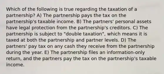 Which of the following is true regarding the taxation of a partnership? A) The partnership pays the tax on the partnership's taxable income. B) The partners' personal assets have legal protection from the partnership's creditors. C) The partnership is subject to "double taxation", which means it is taxed at both the partnership and partner levels. D) The partners' pay tax on any cash they receive from the partnership during the year. E) The partnership files an information-only return, and the partners pay the tax on the partnership's taxable income.