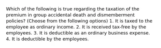 Which of the following is true regarding the taxation of the premium in group accidental death and dismemberment policies? (Choose from the following options) 1. It is taxed to the employee as ordinary income. 2. It is received tax-free by the employees. 3. It is deductible as an ordinary business expense. 4. It is deductible by the employees.