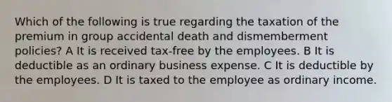 Which of the following is true regarding the taxation of the premium in group accidental death and dismemberment policies? A It is received tax-free by the employees. B It is deductible as an ordinary business expense. C It is deductible by the employees. D It is taxed to the employee as ordinary income.