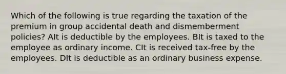 Which of the following is true regarding the taxation of the premium in group accidental death and dismemberment policies? AIt is deductible by the employees. BIt is taxed to the employee as ordinary income. CIt is received tax-free by the employees. DIt is deductible as an ordinary business expense.