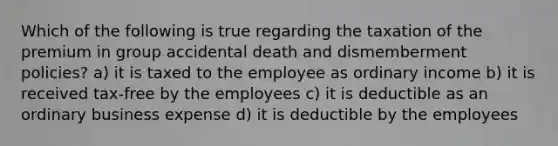 Which of the following is true regarding the taxation of the premium in group accidental death and dismemberment policies? a) it is taxed to the employee as ordinary income b) it is received tax-free by the employees c) it is deductible as an ordinary business expense d) it is deductible by the employees