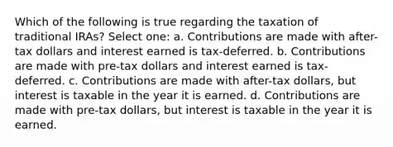 Which of the following is true regarding the taxation of traditional IRAs? Select one: a. Contributions are made with after-tax dollars and interest earned is tax-deferred. b. Contributions are made with pre-tax dollars and interest earned is tax-deferred. c. Contributions are made with after-tax dollars, but interest is taxable in the year it is earned. d. Contributions are made with pre-tax dollars, but interest is taxable in the year it is earned.