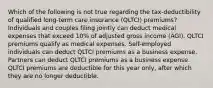 Which of the following is not true regarding the tax-deductibility of qualified long-term care insurance (QLTCI) premiums? Individuals and couples filing jointly can deduct medical expenses that exceed 10% of adjusted gross income (AGI). QLTCI premiums qualify as medical expenses. Self-employed individuals can deduct QLTCI premiums as a business expense. Partners can deduct QLTCI premiums as a business expense. QLTCI premiums are deductible for this year only, after which they are no longer deductible.