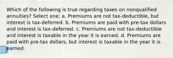 Which of the following is true regarding taxes on nonqualified annuities? Select one: a. Premiums are not tax-deductible, but interest is tax-deferred. b. Premiums are paid with pre-tax dollars and interest is tax-deferred. c. Premiums are not tax-deductible and interest is taxable in the year it is earned. d. Premiums are paid with pre-tax dollars, but interest is taxable in the year it is earned.