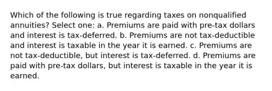 Which of the following is true regarding taxes on nonqualified annuities? Select one: a. Premiums are paid with pre-tax dollars and interest is tax-deferred. b. Premiums are not tax-deductible and interest is taxable in the year it is earned. c. Premiums are not tax-deductible, but interest is tax-deferred. d. Premiums are paid with pre-tax dollars, but interest is taxable in the year it is earned.