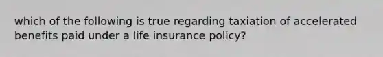 which of the following is true regarding taxiation of accelerated benefits paid under a life insurance policy?