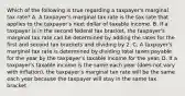 Which of the following is true regarding a taxpayer's marginal tax rate? A. A taxpayer's marginal tax rate is the tax rate that applies to the taxpayer's next dollar of taxable income. B. If a taxpayer is in the second federal tax bracket, the taxpayer's marginal tax rate can be determined by adding the rates for the first and second tax brackets and dividing by 2. C. A taxpayer's marginal tax rate is determined by dividing total taxes payable for the year by the taxpayer's taxable income for the year. D. If a taxpayer's taxable income is the same each year (does not vary with inflation), the taxpayer's marginal tax rate will be the same each year because the taxpayer will stay in the same tax bracket.