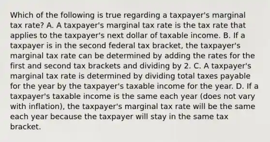 Which of the following is true regarding a taxpayer's marginal tax rate? A. A taxpayer's marginal tax rate is the tax rate that applies to the taxpayer's next dollar of taxable income. B. If a taxpayer is in the second federal tax bracket, the taxpayer's marginal tax rate can be determined by adding the rates for the first and second tax brackets and dividing by 2. C. A taxpayer's marginal tax rate is determined by dividing total taxes payable for the year by the taxpayer's taxable income for the year. D. If a taxpayer's taxable income is the same each year (does not vary with inflation), the taxpayer's marginal tax rate will be the same each year because the taxpayer will stay in the same tax bracket.