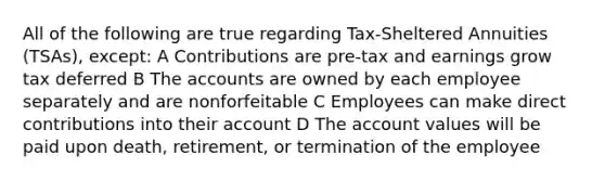 All of the following are true regarding Tax-Sheltered Annuities (TSAs), except: A Contributions are pre-tax and earnings grow tax deferred B The accounts are owned by each employee separately and are nonforfeitable C Employees can make direct contributions into their account D The account values will be paid upon death, retirement, or termination of the employee