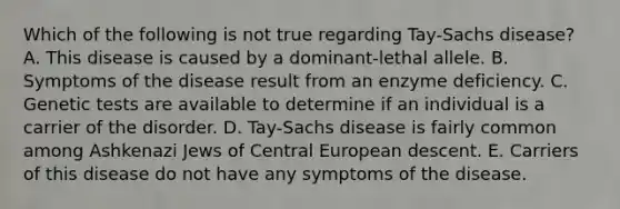 Which of the following is not true regarding Tay-Sachs disease? A. This disease is caused by a dominant-lethal allele. B. Symptoms of the disease result from an enzyme deficiency. C. Genetic tests are available to determine if an individual is a carrier of the disorder. D. Tay-Sachs disease is fairly common among Ashkenazi Jews of Central European descent. E. Carriers of this disease do not have any symptoms of the disease.