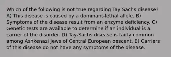 Which of the following is not true regarding Tay-Sachs disease? A) This disease is caused by a dominant-lethal allele. B) Symptoms of the disease result from an enzyme deficiency. C) Genetic tests are available to determine if an individual is a carrier of the disorder. D) Tay-Sachs disease is fairly common among Ashkenazi Jews of Central European descent. E) Carriers of this disease do not have any symptoms of the disease.