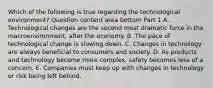 Which of the following is true regarding the technological​ environment? Question content area bottom Part 1 A. Technological changes are the second most dramatic force in the​ macroenvironment, after the economy. B. The pace of technological change is slowing down. C. Changes in technology are always beneficial to consumers and society. D. As products and technology become more​ complex, safety becomes less of a concern. E. Companies must keep up with changes in technology or risk being left behind.