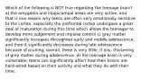 Which of the following is NOT true regarding the teenage brain? a) the amygdala and hippocampal areas are very active, and that is one reason why teens are often very emotionally sensitive b) the cortex, especially the prefrontal cortex undergoes a great deal of maturation during this time which allows the teenager to develop more judgement and impulse control c) gray matter significantly increases throughout early and middle adolescence, and then it significantly decreases during late adolescence because of pruning; overall, there is very little, if any, thickening of grey matter during adolescence. d) the teenage brain is very vulnerable; teens can significantly affect how their brains are hard-wired based on their activity and what they do with their time.