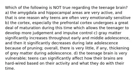 Which of the following is NOT true regarding the teenage brain? a) the amygdala and hippocampal areas are very active, and that is one reason why teens are often very emotionally sensitive b) the cortex, especially the prefrontal cortex undergoes a great deal of maturation during this time which allows the teenager to develop more judgement and impulse control c) gray matter significantly increases throughout early and middle adolescence, and then it significantly decreases during late adolescence because of pruning; overall, there is very little, if any, thickening of grey matter during adolescence. d) the teenage brain is very vulnerable; teens can significantly affect how their brains are hard-wired based on their activity and what they do with their time.