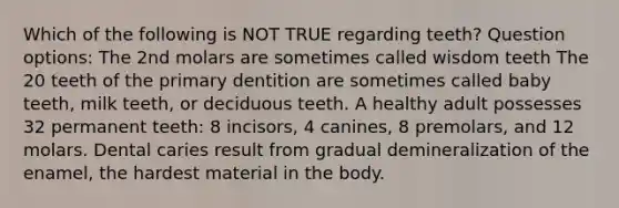 Which of the following is NOT TRUE regarding teeth? Question options: The 2nd molars are sometimes called wisdom teeth The 20 teeth of the primary dentition are sometimes called baby teeth, milk teeth, or deciduous teeth. A healthy adult possesses 32 permanent teeth: 8 incisors, 4 canines, 8 premolars, and 12 molars. Dental caries result from gradual demineralization of the enamel, the hardest material in the body.