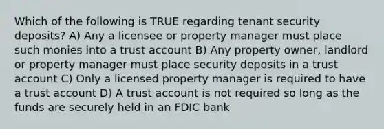 Which of the following is TRUE regarding tenant security deposits? A) Any a licensee or property manager must place such monies into a trust account B) Any property owner, landlord or property manager must place security deposits in a trust account C) Only a licensed property manager is required to have a trust account D) A trust account is not required so long as the funds are securely held in an FDIC bank