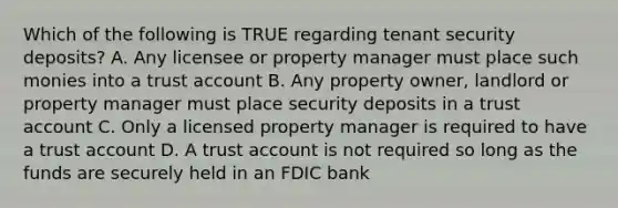 Which of the following is TRUE regarding tenant security deposits? A. Any licensee or property manager must place such monies into a trust account B. Any property owner, landlord or property manager must place security deposits in a trust account C. Only a licensed property manager is required to have a trust account D. A trust account is not required so long as the funds are securely held in an FDIC bank