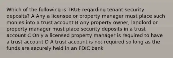 Which of the following is TRUE regarding tenant security deposits? A Any a licensee or property manager must place such monies into a trust account B Any property owner, landlord or property manager must place security deposits in a trust account C Only a licensed property manager is required to have a trust account D A trust account is not required so long as the funds are securely held in an FDIC bank