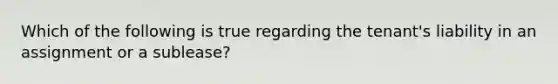 Which of the following is true regarding the tenant's liability in an assignment or a sublease?