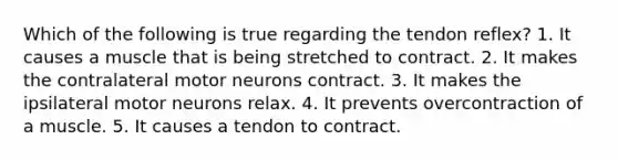 Which of the following is true regarding the tendon reflex? 1. It causes a muscle that is being stretched to contract. 2. It makes the contralateral motor neurons contract. 3. It makes the ipsilateral motor neurons relax. 4. It prevents overcontraction of a muscle. 5. It causes a tendon to contract.