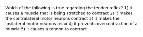 Which of the following is true regarding the tendon reflex? 1) it causes a muscle that is being stretched to contract 2) it makes the contralateral motor neurons contract 3) it makes the ipsilateral motor neurons relax 4) it prevents overcontraction of a muscle 5) it causes a tendon to contract