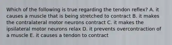 Which of the following is true regarding the tendon reflex? A. it causes a muscle that is being stretched to contract B. it makes the contralateral motor neurons contract C. it makes the ipsilateral motor neurons relax D. it prevents overcontraction of a muscle E. it causes a tendon to contract