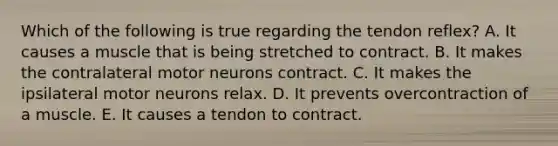 Which of the following is true regarding the tendon reflex? A. It causes a muscle that is being stretched to contract. B. It makes the contralateral motor neurons contract. C. It makes the ipsilateral motor neurons relax. D. It prevents overcontraction of a muscle. E. It causes a tendon to contract.