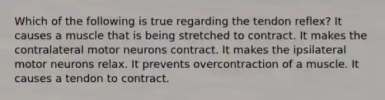 Which of the following is true regarding the tendon reflex? It causes a muscle that is being stretched to contract. It makes the contralateral motor neurons contract. It makes the ipsilateral motor neurons relax. It prevents overcontraction of a muscle. It causes a tendon to contract.