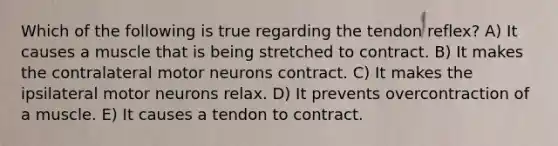 Which of the following is true regarding the tendon reflex? A) It causes a muscle that is being stretched to contract. B) It makes the contralateral motor neurons contract. C) It makes the ipsilateral motor neurons relax. D) It prevents overcontraction of a muscle. E) It causes a tendon to contract.