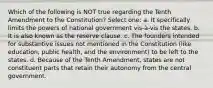 Which of the following is NOT true regarding the Tenth Amendment to the Constitution? Select one: a. It specifically limits the powers of national government vis-à-vis the states. b. It is also known as the reserve clause. c. The founders intended for substantive issues not mentioned in the Constitution (like education, public health, and the environment) to be left to the states. d. Because of the Tenth Amendment, states are not constituent parts that retain their autonomy from the central government.