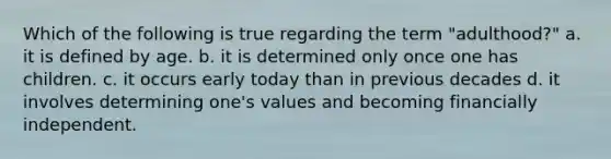 Which of the following is true regarding the term "adulthood?" a. it is defined by age. b. it is determined only once one has children. c. it occurs early today than in previous decades d. it involves determining one's values and becoming financially independent.