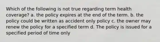 Which of the following is not true regarding term health coverage? a. the policy expires at the end of the term. b. the policy could be written as accident only policy c. the owner may renew the policy for a specified term d. The policy is issued for a specified period of time only