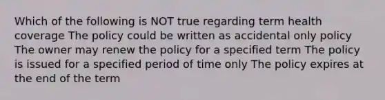 Which of the following is NOT true regarding term health coverage The policy could be written as accidental only policy The owner may renew the policy for a specified term The policy is issued for a specified period of time only The policy expires at the end of the term