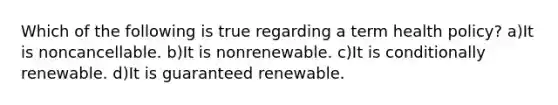 Which of the following is true regarding a term health policy? a)It is noncancellable. b)It is nonrenewable. c)It is conditionally renewable. d)It is guaranteed renewable.