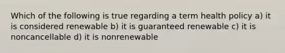 Which of the following is true regarding a term health policy a) it is considered renewable b) it is guaranteed renewable c) it is noncancellable d) it is nonrenewable