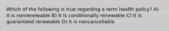 Which of the following is true regarding a term health policy? A) It is nonrenewable B) It is conditionally renewable C) It is guaranteed renewable D) It is noncancellable